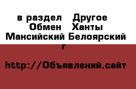  в раздел : Другое » Обмен . Ханты-Мансийский,Белоярский г.